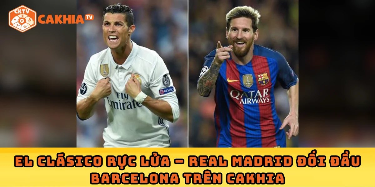 El Clásico rực lửa – Real Madrid đối đầu Barcelona trên Cakhia