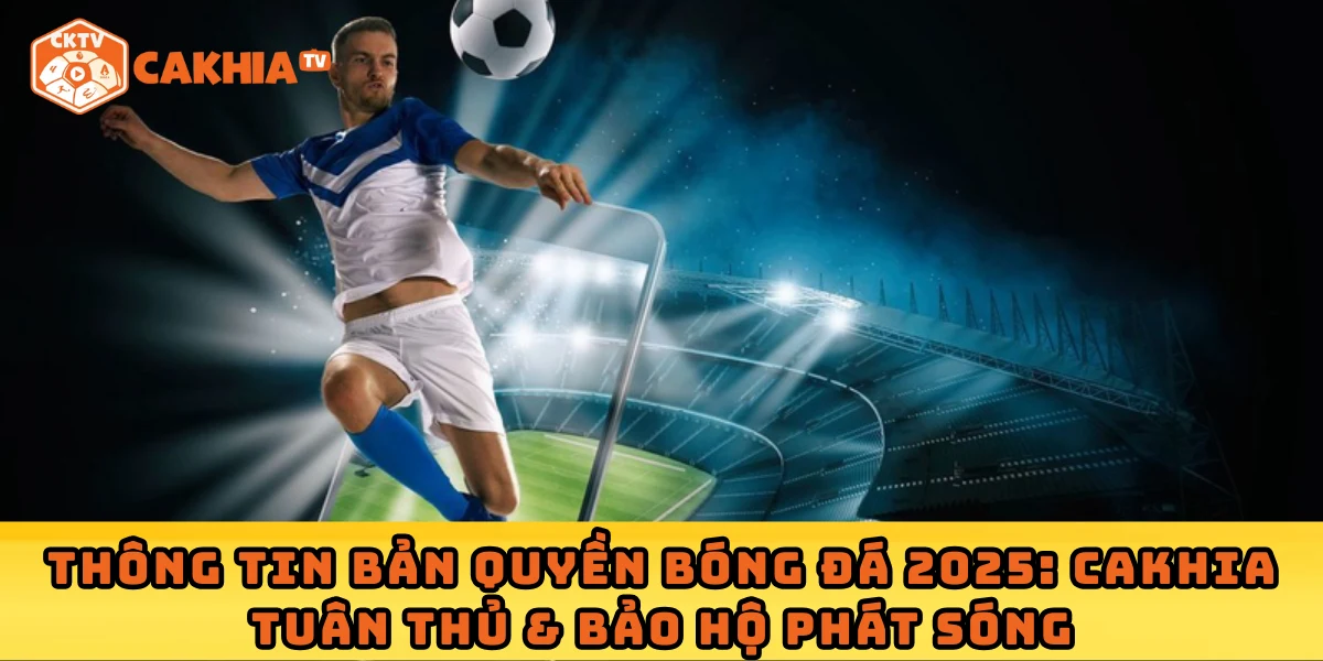 Thông tin bản quyền bóng đá 2025: Cakhia tuân thủ & bảo hộ phát sóng